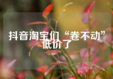 抖音淘宝们“卷不动”低价了