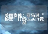 美国媒体：亚马逊“秘密”打造ChatGPT竞品