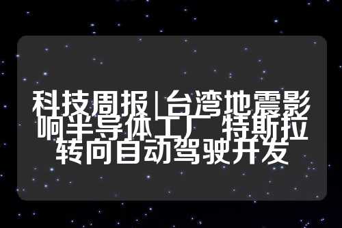 科技周报|台湾地震影响半导体工厂 特斯拉转向自动驾驶开发  第1张