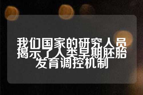 我们国家的研究人员揭示了人类早期胚胎发育调控机制  第1张