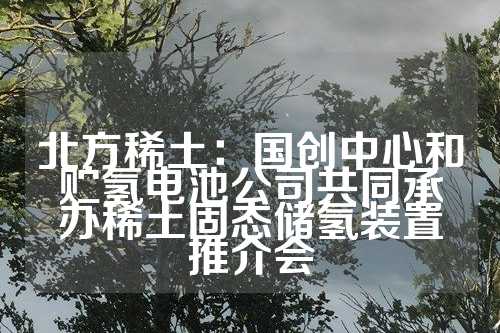 北方稀土：国创中心和贮氢电池公司共同承办稀土固态储氢装置推介会  第1张