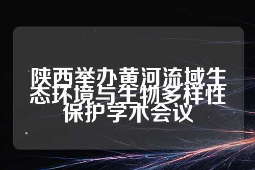 陕西举办黄河流域生态环境与生物多样性保护学术会议  第1张