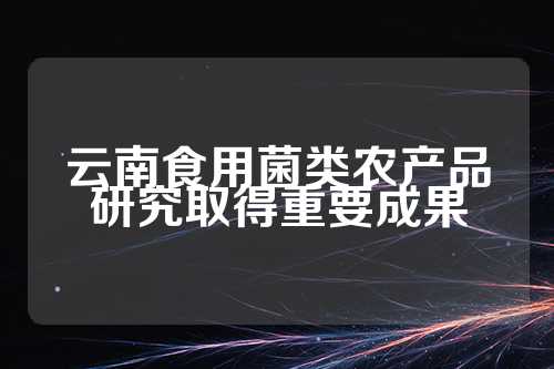 云南食用菌类农产品研究取得重要成果  第1张