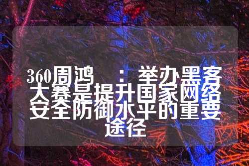 360周鸿祎：举办黑客大赛是提升国家网络安全防御水平的重要途径  第1张