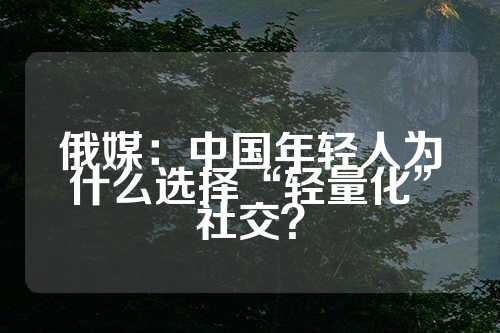 俄媒：中国年轻人为什么选择“轻量化”社交？  第1张