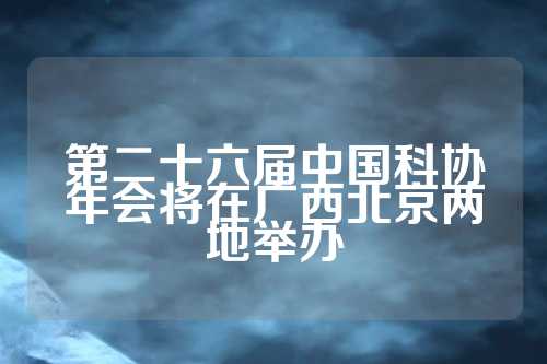 第二十六届中国科协年会将在广西北京两地举办  第1张