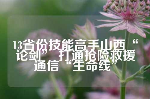 13省份技能高手山西“论剑” 打通抢险救援通信“生命线”  第1张