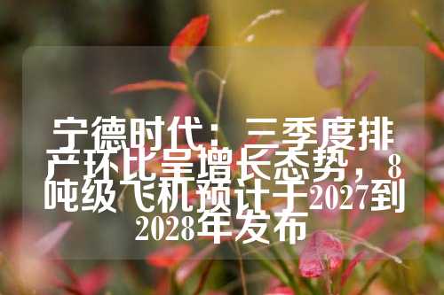 宁德时代：三季度排产环比呈增长态势，8吨级飞机预计于2027到2028年发布  第1张