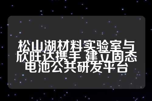 松山湖材料实验室与欣旺达携手 建立固态电池公共研发平台  第1张