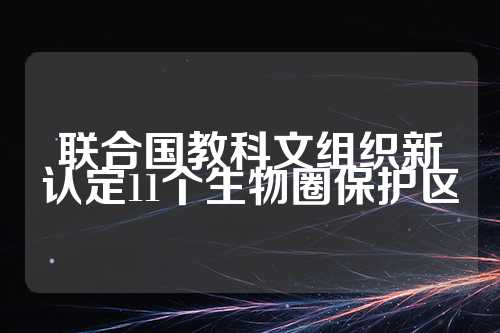 联合国教科文组织新认定11个生物圈保护区  第1张