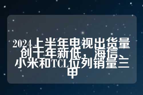 2024上半年电视出货量创十年新低，海信、小米和TCL位列销量三甲  第1张