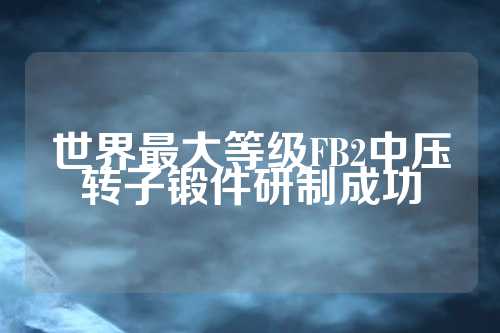 世界最大等级FB2中压转子锻件研制成功  第1张