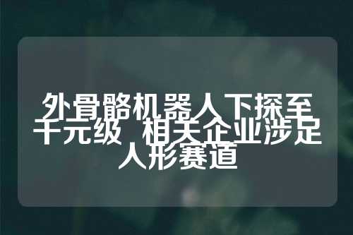 外骨骼机器人下探至千元级  相关企业涉足人形赛道 第1张