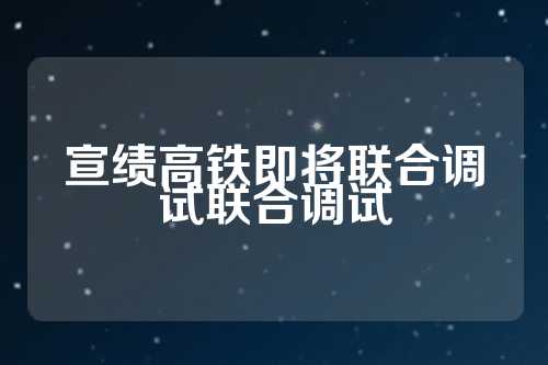 宣绩高铁即将联合调试联合调试  第1张