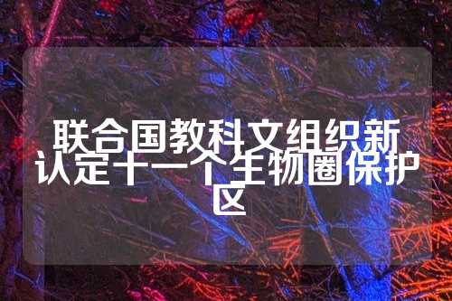 联合国教科文组织新认定十一个生物圈保护区  第1张