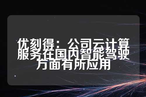 优刻得：公司云计算服务在国内智能驾驶方面有所应用  第1张