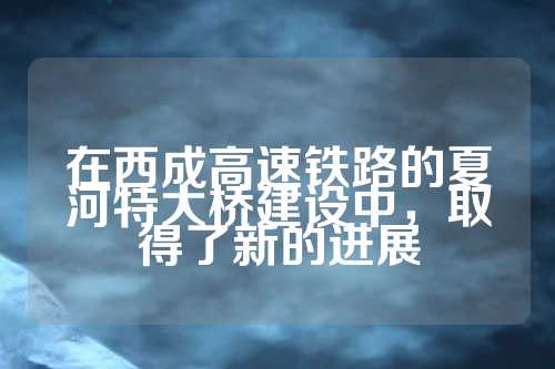 在西成高速铁路的夏河特大桥建设中，取得了新的进展  第1张