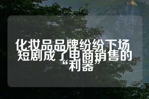 化妆品品牌纷纷下场 短剧成了电商销售的“利器”  第1张