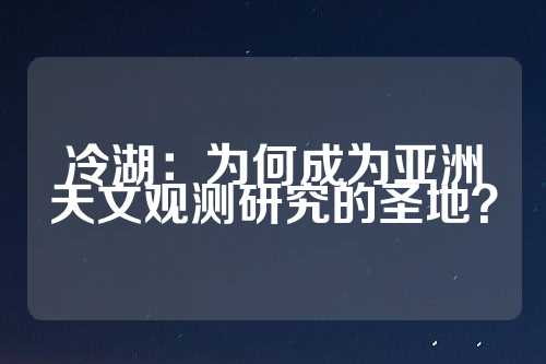 冷湖：为何成为亚洲天文观测研究的圣地？  第1张