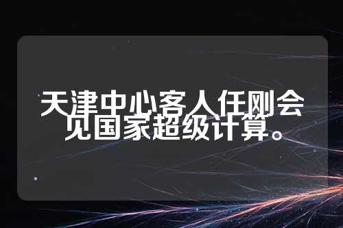 天津中心客人任刚会见国家超级计算。  第1张