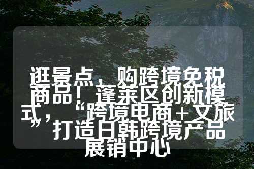 逛景点，购跨境免税商品！蓬莱区创新模式，“跨境电商+文旅”打造日韩跨境产品展销中心  第1张