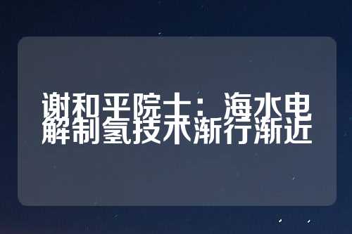 谢和平院士：海水电解制氢技术渐行渐近  第1张